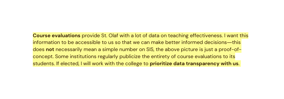 Course evaluations provide St Olaf with a lot of data on teaching effectiveness I want this information to be accessible to us so that we can make better informed decisions this does not necessarily mean a simple number on SIS the above picture is just a proof of concept Some institutions regularly publicize the entirety of course evaluations to its students If elected I will work with the college to prioritize data transparency with us